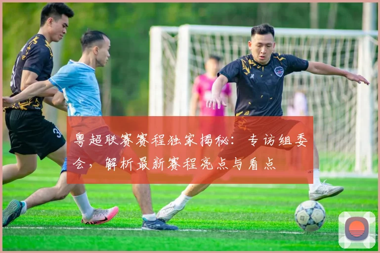 粤超联赛赛程独家揭秘：专访组委会，解析最新赛程亮点与看点