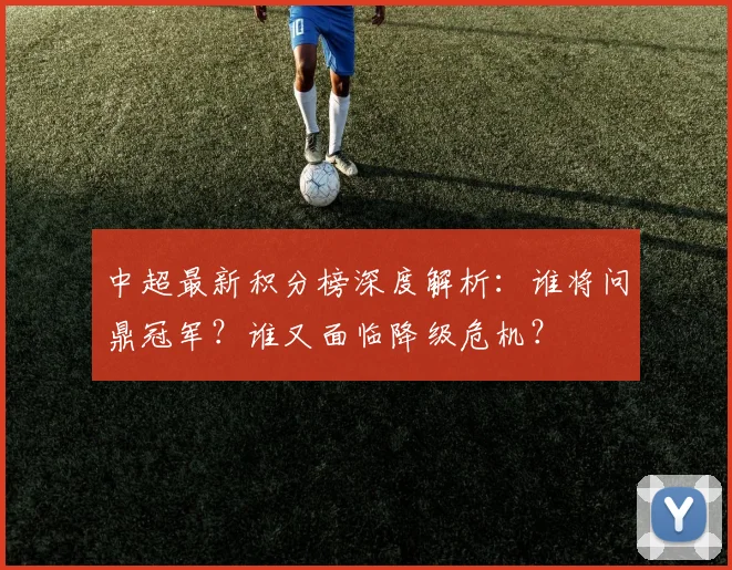 中超最新积分榜深度解析:谁将问鼎冠军?谁又面临降级危机?