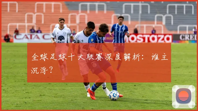 全球足球十大联赛深度解析：谁主沉浮？
