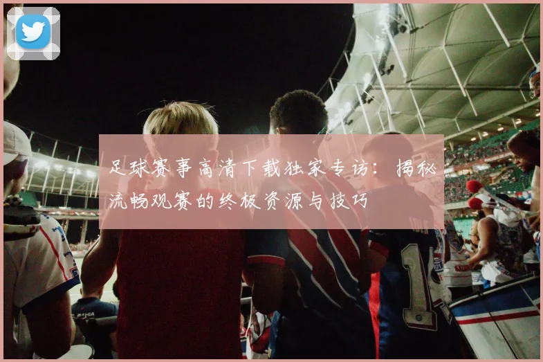 足球赛事高清下载独家专访:揭秘流畅观赛的终极资源与技巧