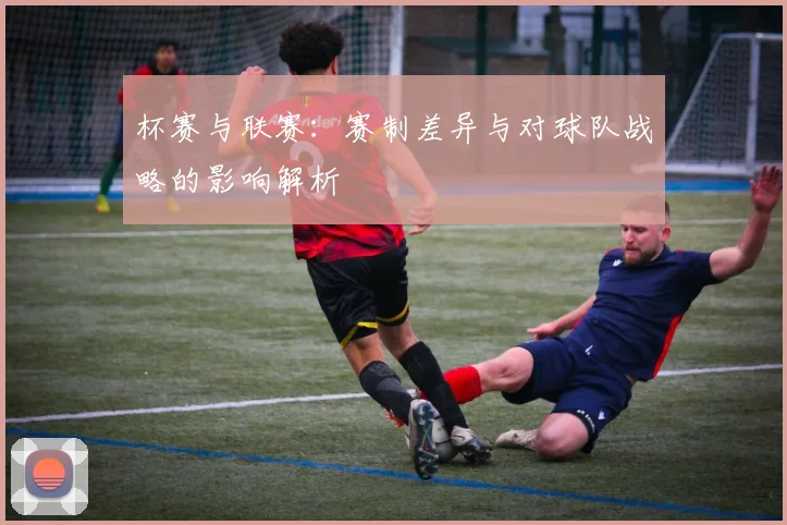 杯赛与联赛:赛制差异与对球队战略的影响解析