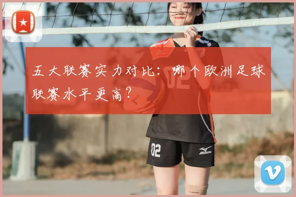 五大联赛实力对比:哪个欧洲足球联赛水平更高?