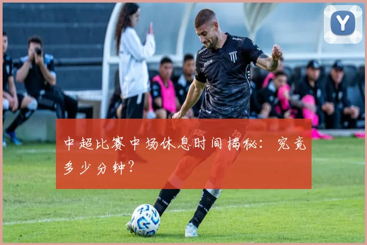 中超比赛中场休息时间揭秘:究竟多少分钟?