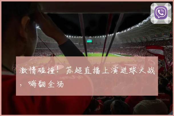 激情碰撞！苏超直播上演进球大战，嗨翻全场