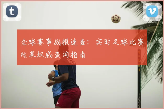 全球赛事战报速查:实时足球比赛结果权威查询指南