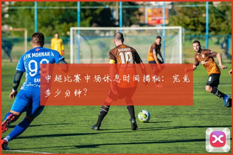 中超比赛中场休息时间揭秘：究竟多少分钟？